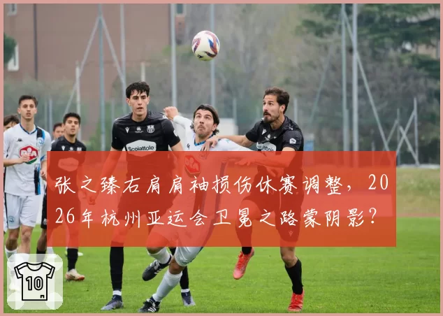 张之臻右肩肩袖损伤休赛调整，2026年杭州亚运会卫冕之路蒙阴影？