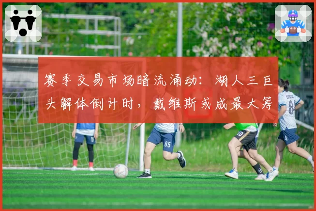 赛季交易市场暗流涌动：湖人三巨头解体倒计时，戴维斯或成最大筹码