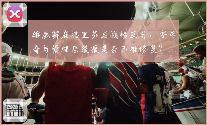 雄鹿解雇格里芬后战绩反升，字母哥与管理层裂痕是否已难修复？