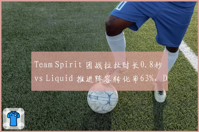 Team Spirit 团战拉扯时长0.8秒 vs Liquid 推进阵容转化率63%，Dota2 TI13淘汰赛关键博弈