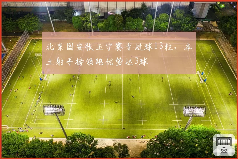 北京国安张玉宁赛季进球13粒，本土射手榜领跑优势达3球