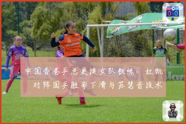中国香港乒总更换女队教练，杜凯琹对阵国乒胜率下滑与苏慧音技术提升形成反差