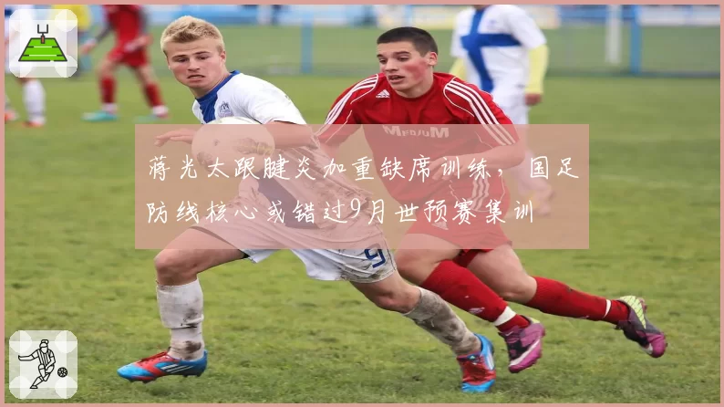 蒋光太跟腱炎加重缺席训练，国足防线核心或错过9月世预赛集训