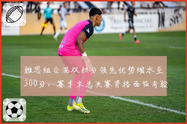 雅思组合混双积分领先优势缩水至300分,赛季末总决赛资格面临考验
