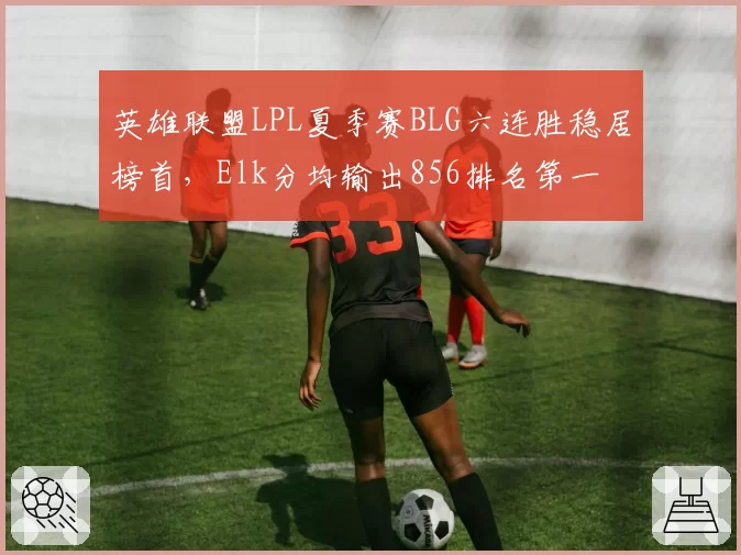 英雄联盟LPL夏季赛BLG六连胜稳居榜首，Elk分均输出856排名第一