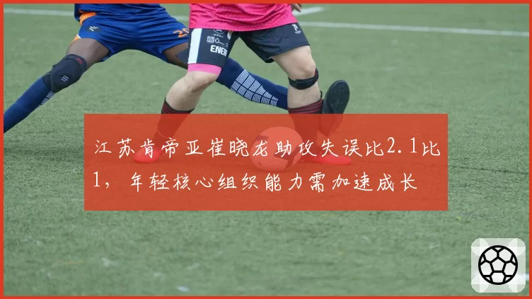 江苏肯帝亚崔晓龙助攻失误比2.1比1，年轻核心组织能力需加速成长