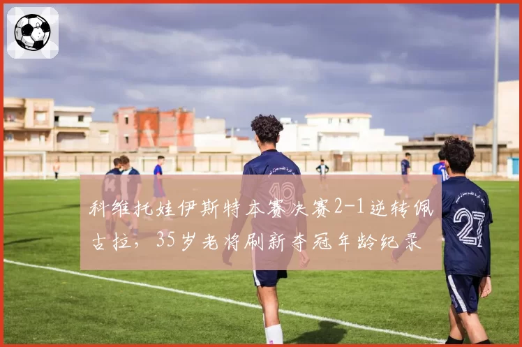 科维托娃伊斯特本赛决赛2-1逆转佩古拉,35岁老将刷新夺冠年龄纪录