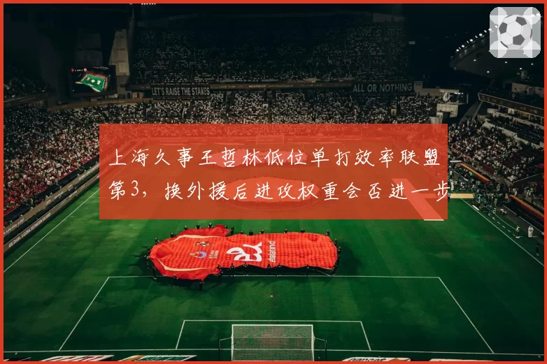 上海久事王哲林低位单打效率联盟第3，换外援后进攻权重会否进一步增加？