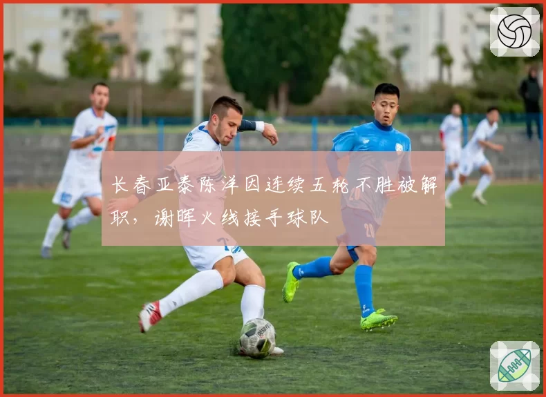 长春亚泰陈洋因连续五轮不胜被解职，谢晖火线接手球队