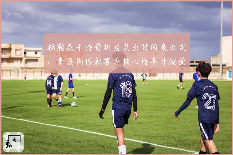 杨瀚森手指骨折后复出时间表未定，青岛国信新赛季核心培养计划受阻？