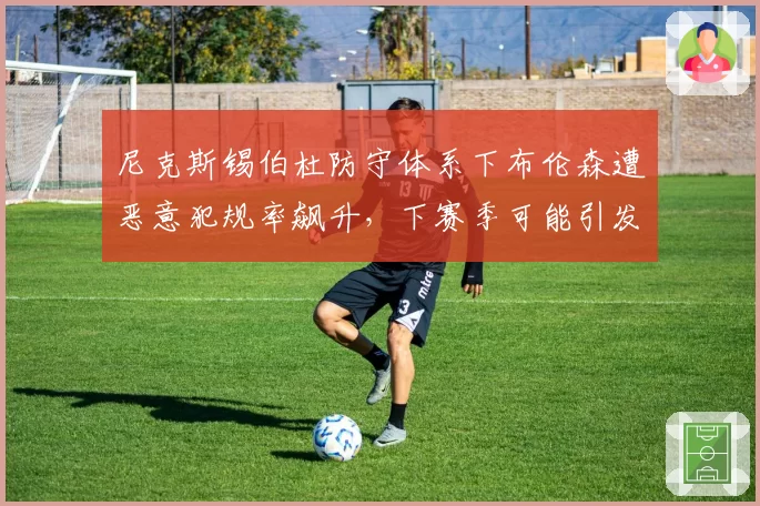 尼克斯锡伯杜防守体系下布伦森遭恶意犯规率飙升，下赛季可能引发大规模冲突