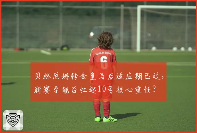贝林厄姆转会皇马后适应期已过,新赛季能否扛起10号核心重任?