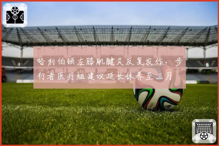 哈利伯顿左膝肌腱炎反复发作，步行者医疗组建议延长休养至三月