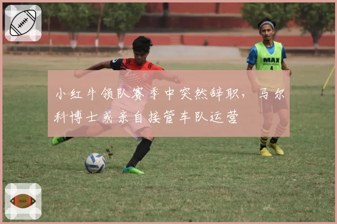 小红牛领队赛季中突然辞职，马尔科博士或亲自接管车队运营