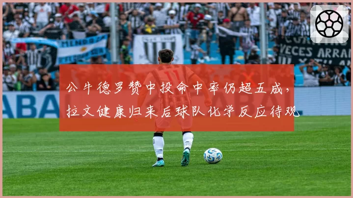 公牛德罗赞中投命中率仍超五成，拉文健康归来后球队化学反应待观察