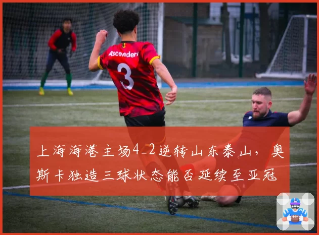 上海海港主场4_2逆转山东泰山，奥斯卡独造三球状态能否延续至亚冠？