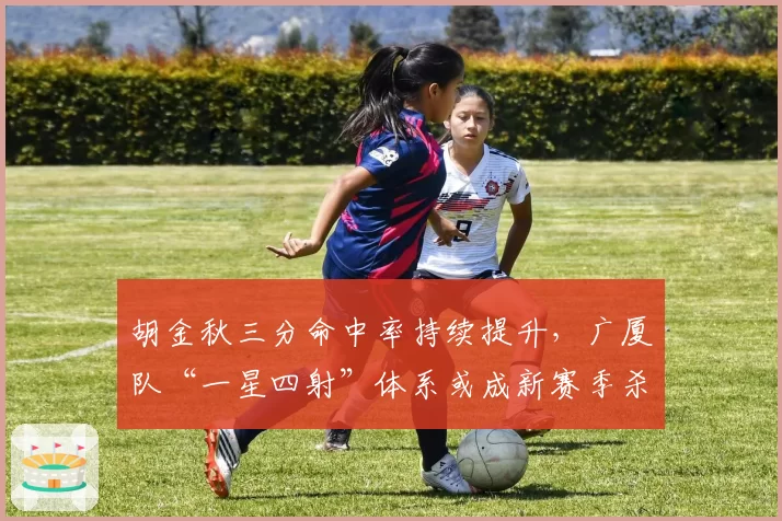 胡金秋三分命中率持续提升，广厦队“一星四射”体系或成新赛季杀招