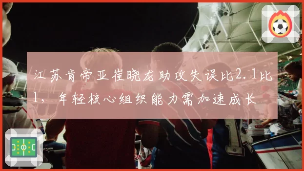 江苏肯帝亚崔晓龙助攻失误比2.1比1,年轻核心组织能力需加速成长