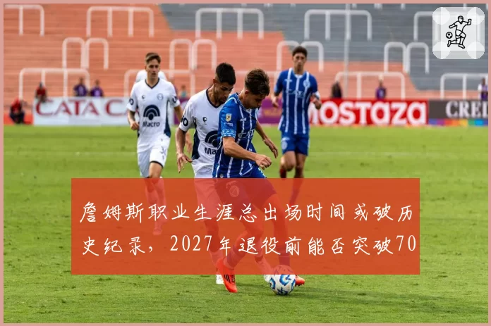 詹姆斯职业生涯总出场时间或破历史纪录,2027年退役前能否突破70000分钟?