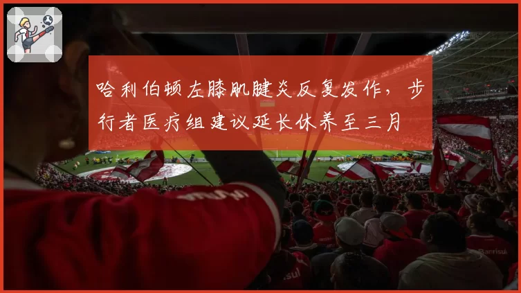 哈利伯顿左膝肌腱炎反复发作，步行者医疗组建议延长休养至三月