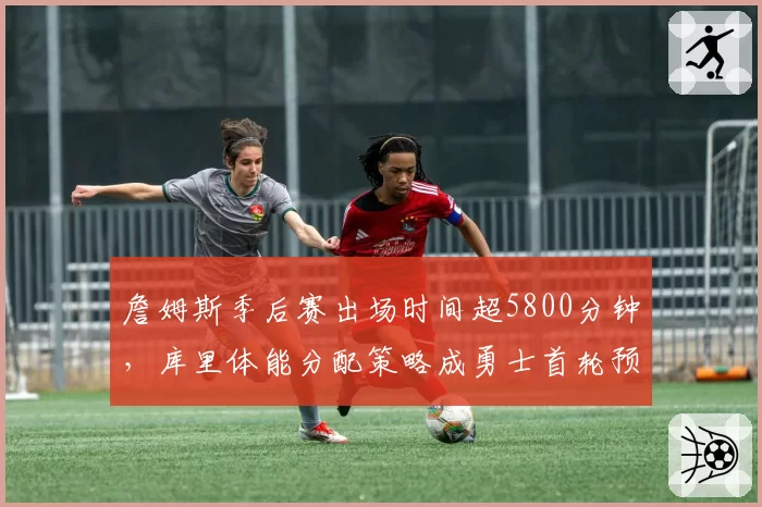 詹姆斯季后赛出场时间超5800分钟，库里体能分配策略成勇士首轮预测关键变量
