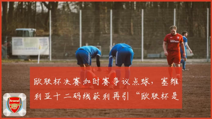欧联杯决赛加时赛争议点球，塞维利亚十二码线获利再引“欧联杯是黑哨杯”嘲讽？