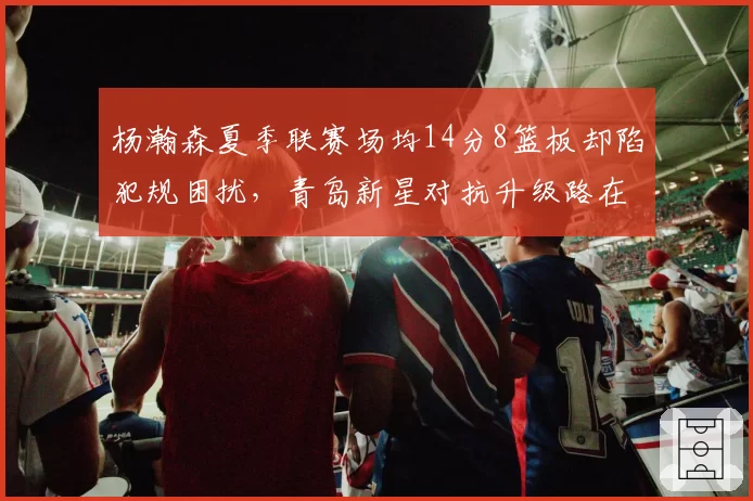杨瀚森夏季联赛场均14分8篮板却陷犯规困扰，青岛新星对抗升级路在何方？