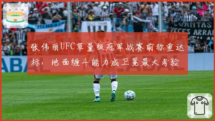 张伟丽UFC草量级冠军战赛前称重达标，地面缠斗能力成卫冕最大考验