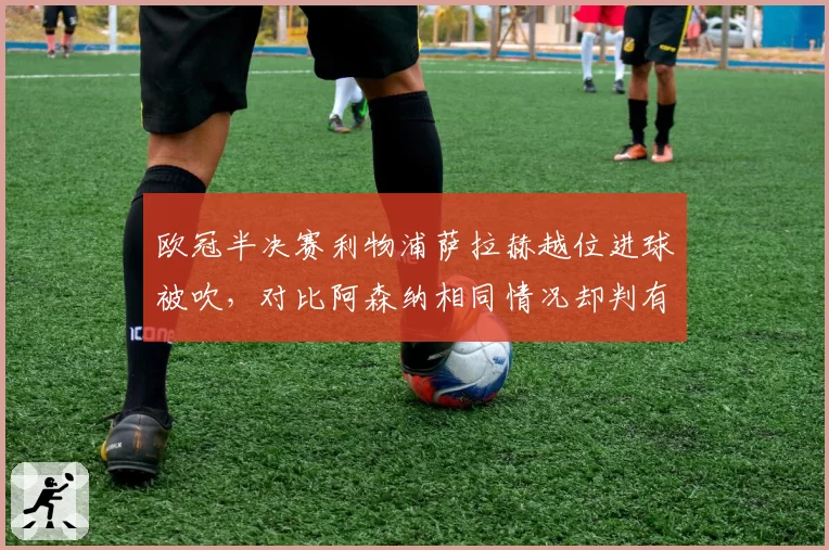 欧冠半决赛利物浦萨拉赫越位进球被吹，对比阿森纳相同情况却判有效，克洛普怒斥VAR选择性执法