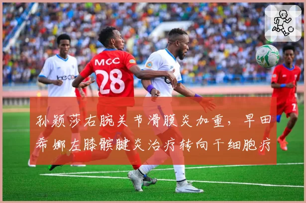 孙颖莎右腕关节滑膜炎加重，早田希娜左膝髌腱炎治疗转向干细胞疗法
