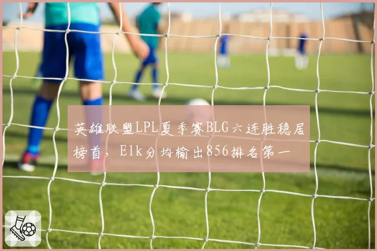 英雄联盟LPL夏季赛BLG六连胜稳居榜首，Elk分均输出856排名第一