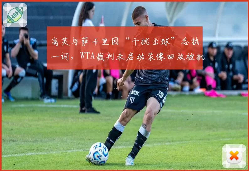 高芙与萨卡里因“干扰击球”各执一词，WTA裁判未启动录像回放被批业余