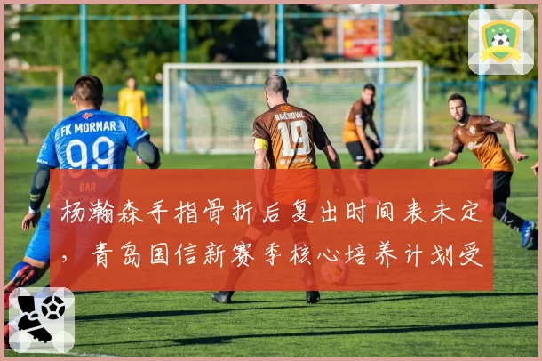 杨瀚森手指骨折后复出时间表未定，青岛国信新赛季核心培养计划受阻？