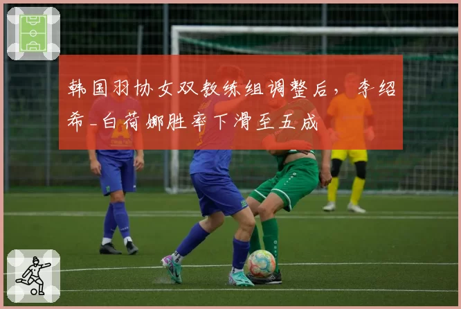 韩国羽协女双教练组调整后,李绍希_白荷娜胜率下滑至五成
