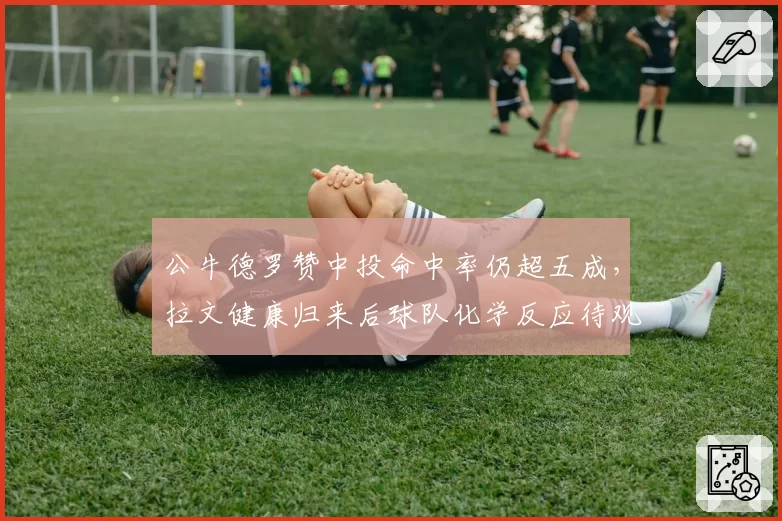 公牛德罗赞中投命中率仍超五成，拉文健康归来后球队化学反应待观察