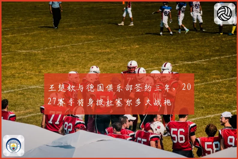 王楚钦与德国俱乐部签约三年，2027赛季将身披杜塞尔多夫战袍