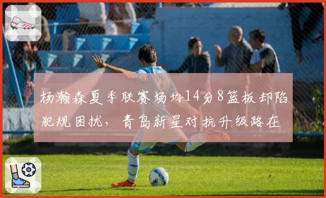 杨瀚森夏季联赛场均14分8篮板却陷犯规困扰，青岛新星对抗升级路在何方？
