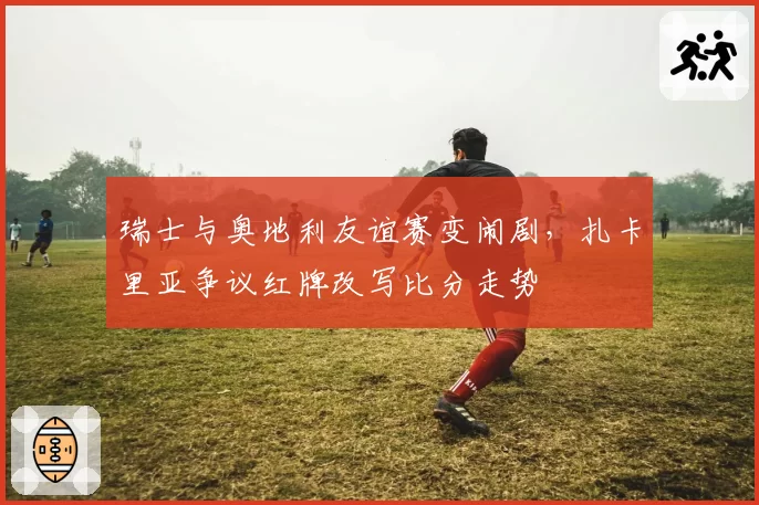 瑞士与奥地利友谊赛变闹剧,扎卡里亚争议红牌改写比分走势