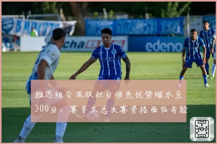 雅思组合混双积分领先优势缩水至300分，赛季末总决赛资格面临考验