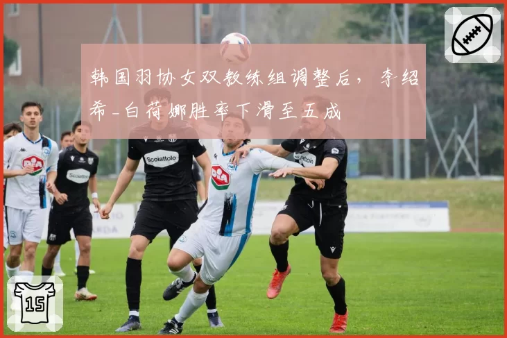 韩国羽协女双教练组调整后，李绍希_白荷娜胜率下滑至五成