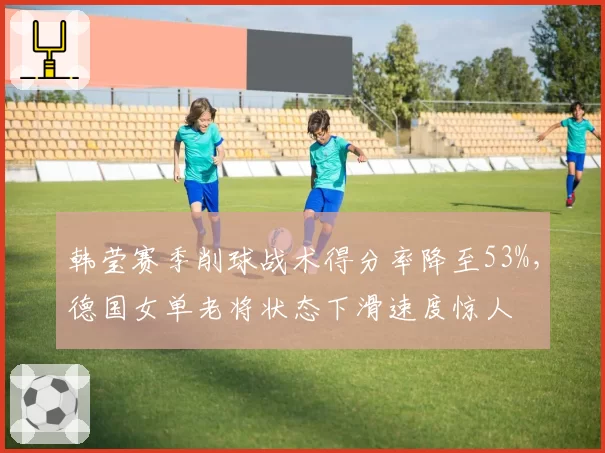 韩莹赛季削球战术得分率降至53%，德国女单老将状态下滑速度惊人