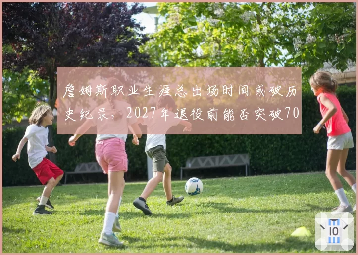 詹姆斯职业生涯总出场时间或破历史纪录，2027年退役前能否突破70000分钟？