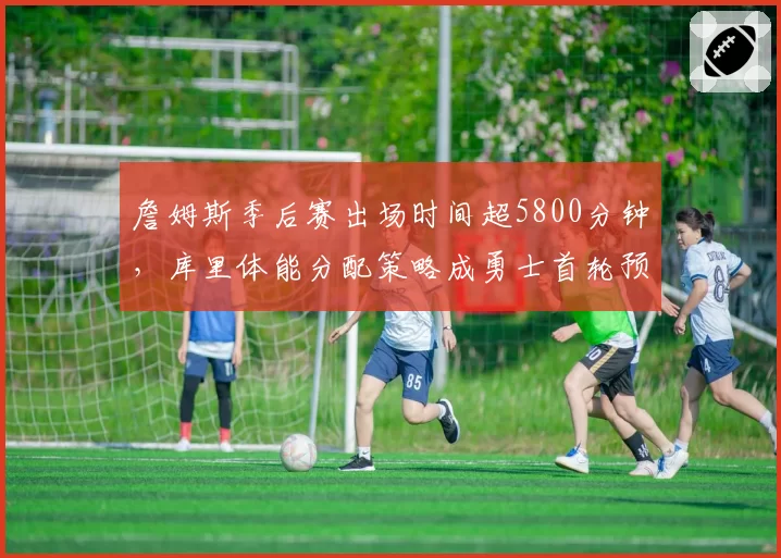 詹姆斯季后赛出场时间超5800分钟，库里体能分配策略成勇士首轮预测关键变量