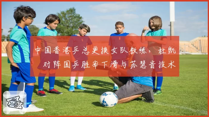 中国香港乒总更换女队教练，杜凯琹对阵国乒胜率下滑与苏慧音技术提升形成反差
