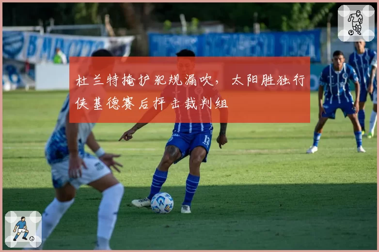 杜兰特掩护犯规漏吹,太阳胜独行侠基德赛后抨击裁判组
