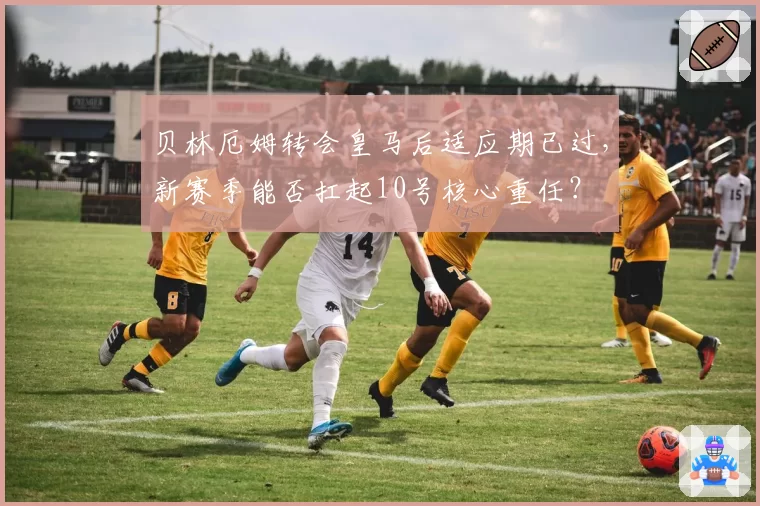 贝林厄姆转会皇马后适应期已过，新赛季能否扛起10号核心重任？