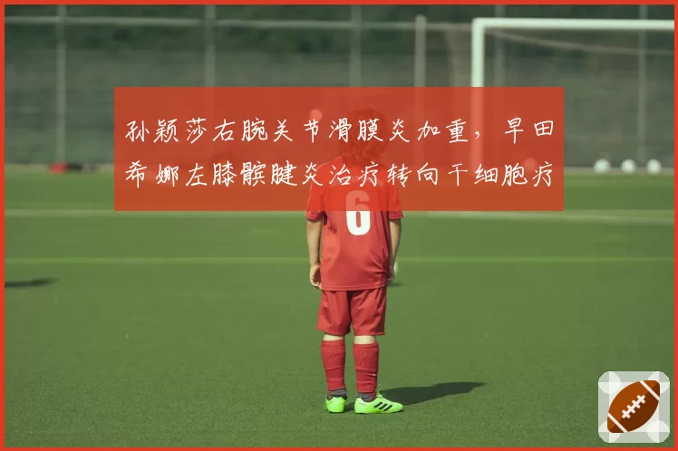 孙颖莎右腕关节滑膜炎加重，早田希娜左膝髌腱炎治疗转向干细胞疗法
