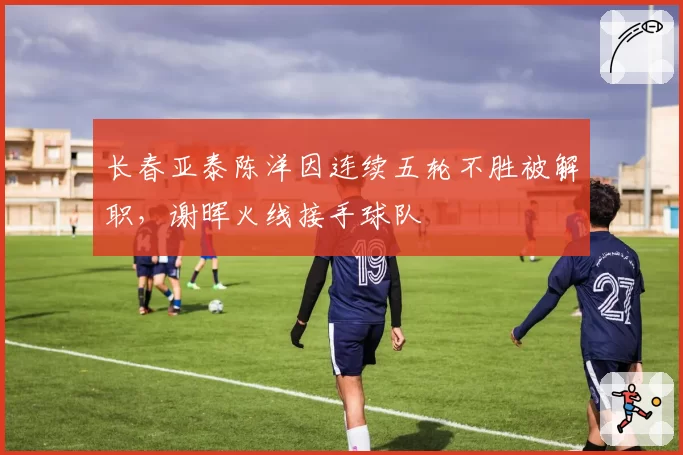 长春亚泰陈洋因连续五轮不胜被解职，谢晖火线接手球队