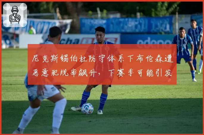 尼克斯锡伯杜防守体系下布伦森遭恶意犯规率飙升,下赛季可能引发大规模冲突